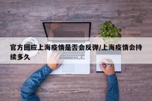 官方回应上海疫情是否会反弹/上海疫情会持续多久