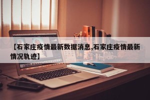 【石家庄疫情最新数据消息,石家庄疫情最新情况轨迹】