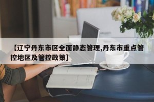 【辽宁丹东市区全面静态管理,丹东市重点管控地区及管控政策】