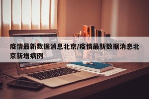 疫情最新数据消息北京/疫情最新数据消息北京新增病例