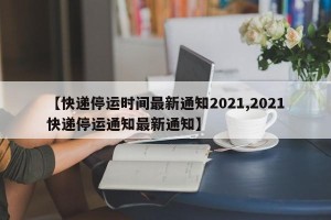 【快递停运时间最新通知2021,2021快递停运通知最新通知】