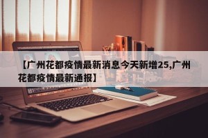 【广州花都疫情最新消息今天新增25,广州花都疫情最新通报】