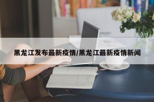 黑龙江发布最新疫情/黑龙江最新疫情新闻
