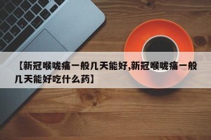 【新冠喉咙痛一般几天能好,新冠喉咙痛一般几天能好吃什么药】