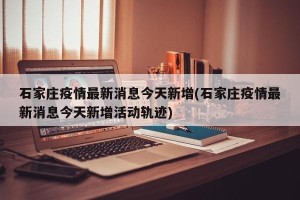 石家庄疫情最新消息今天新增(石家庄疫情最新消息今天新增活动轨迹)