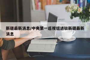 新疆最新消息/中央第一巡视组进驻新疆最新消息