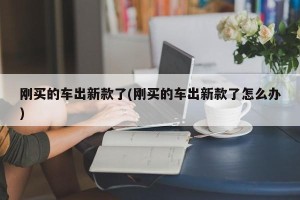 刚买的车出新款了(刚买的车出新款了怎么办)