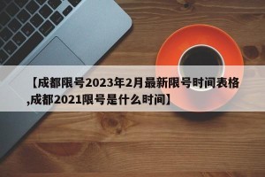 【成都限号2023年2月最新限号时间表格,成都2021限号是什么时间】