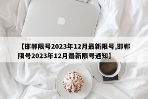 【邯郸限号2023年12月最新限号,邯郸限号2023年12月最新限号通知】