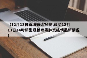 【12月13日新增确诊76例,截至12月13日24时新型冠状病毒肺炎疫情最新情况】