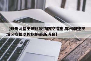 【郑州调整主城区疫情防控措施,郑州调整主城区疫情防控措施最新消息】