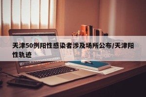 天津50例阳性感染者涉及场所公布/天津阳性轨迹