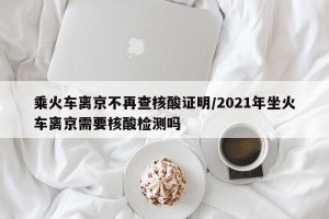 乘火车离京不再查核酸证明/2021年坐火车离京需要核酸检测吗