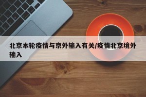 北京本轮疫情与京外输入有关/疫情北京境外输入