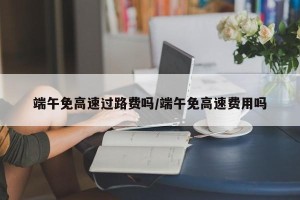 端午免高速过路费吗/端午免高速费用吗