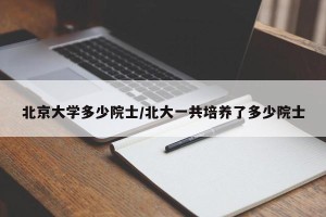 北京大学多少院士/北大一共培养了多少院士