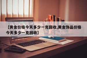 【黄金价格今天多少一克回收,黄金饰品价格今天多少一克回收】