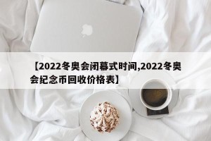 【2022冬奥会闭幕式时间,2022冬奥会纪念币回收价格表】