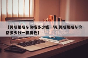 【劳斯莱斯车价格多少钱一辆,劳斯莱斯车价格多少钱一辆粉色】