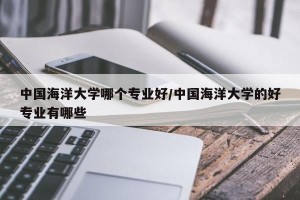 中国海洋大学哪个专业好/中国海洋大学的好专业有哪些