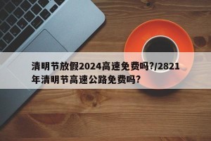 清明节放假2024高速免费吗?/2821年清明节高速公路免费吗?