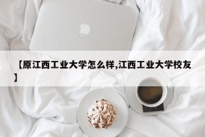【原江西工业大学怎么样,江西工业大学校友】