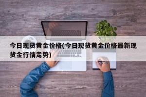 今日现货黄金价格(今日现货黄金价格最新现货金行情走势)