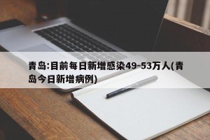 青岛:目前每日新增感染49-53万人(青岛今日新增病例)