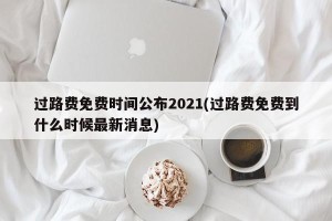 过路费免费时间公布2021(过路费免费到什么时候最新消息)