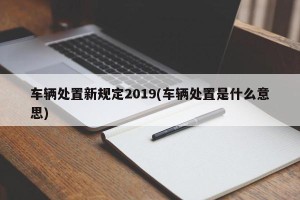 车辆处置新规定2019(车辆处置是什么意思)