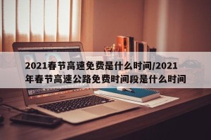 2021春节高速免费是什么时间/2021年春节高速公路免费时间段是什么时间