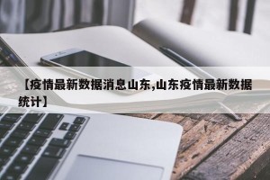 【疫情最新数据消息山东,山东疫情最新数据统计】