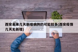西安未来几天新增病例仍可能较多(西安疫情几天无新增)