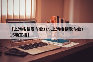 【上海疫情发布会115,上海疫情发布会115场直播】