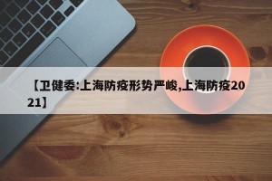 【卫健委:上海防疫形势严峻,上海防疫2021】