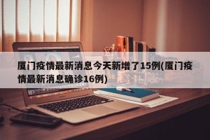 厦门疫情最新消息今天新增了15例(厦门疫情最新消息确诊16例)