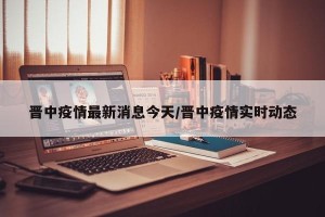 晋中疫情最新消息今天/晋中疫情实时动态