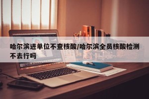 哈尔滨进单位不查核酸/哈尔滨全员核酸检测不去行吗