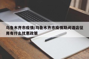 乌鲁木齐市疫情/乌鲁木齐市疫情期间酒店征用有什么优惠政策