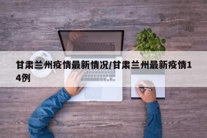甘肃兰州疫情最新情况/甘肃兰州最新疫情14例