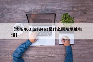 【沈阳463,沈阳463是什么医院地址电话】