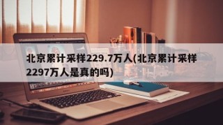北京累计采样229.7万人(北京累计采样2297万人是真的吗)