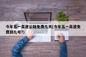 今年五一高速公路免费几天(今年五一高速免费到几号?)