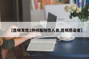 【昆明发现2例核酸阳性人员,昆明感染者】