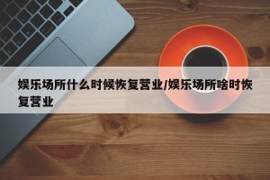 娱乐场所什么时候恢复营业/娱乐场所啥时恢复营业