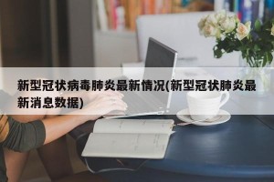 新型冠状病毒肺炎最新情况(新型冠状肺炎最新消息数据)