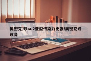 奥密克戎ba.2亚型传染力更强/奥密克戎读音