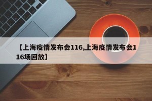 【上海疫情发布会116,上海疫情发布会116场回放】