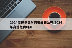 2024高速免费时间表最新公布/2024年高速免费时间