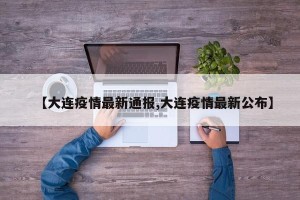 【大连疫情最新通报,大连疫情最新公布】